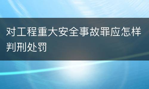 对工程重大安全事故罪应怎样判刑处罚