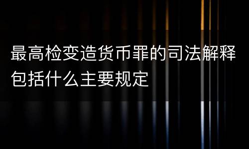 最高检变造货币罪的司法解释包括什么主要规定