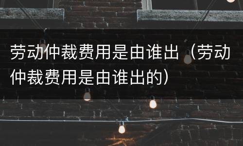 劳动仲裁费用是由谁出（劳动仲裁费用是由谁出的）