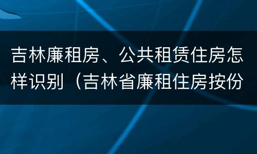 吉林廉租房、公共租赁住房怎样识别（吉林省廉租住房按份共有产权实施管理办法）
