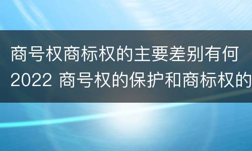 商号权商标权的主要差别有何2022 商号权的保护和商标权的保护一样是全国性范围的