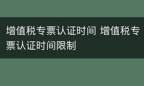 增值税专票认证时间 增值税专票认证时间限制