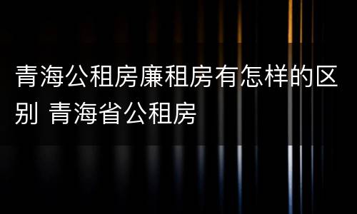 青海公租房廉租房有怎样的区别 青海省公租房
