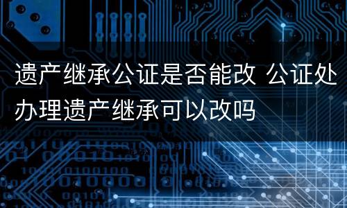 遗产继承公证是否能改 公证处办理遗产继承可以改吗