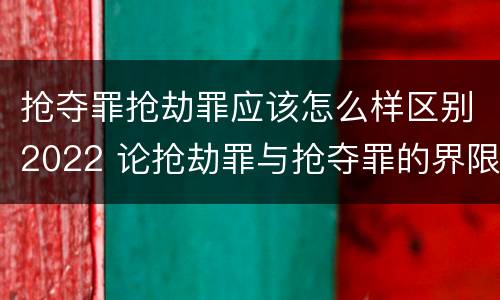 抢夺罪抢劫罪应该怎么样区别2022 论抢劫罪与抢夺罪的界限