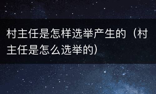 村主任是怎样选举产生的（村主任是怎么选举的）