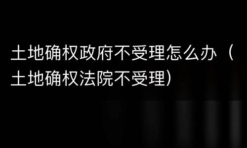土地确权政府不受理怎么办（土地确权法院不受理）