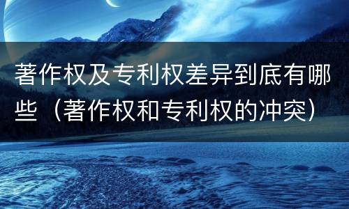 著作权及专利权差异到底有哪些（著作权和专利权的冲突）