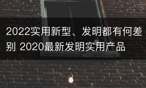 2022实用新型、发明都有何差别 2020最新发明实用产品
