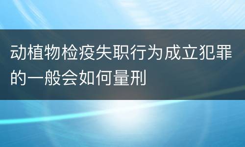 动植物检疫失职行为成立犯罪的一般会如何量刑