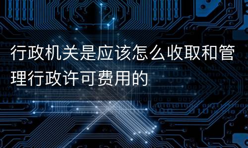 行政机关是应该怎么收取和管理行政许可费用的