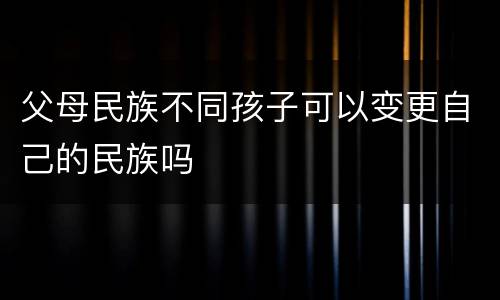 父母民族不同孩子可以变更自己的民族吗