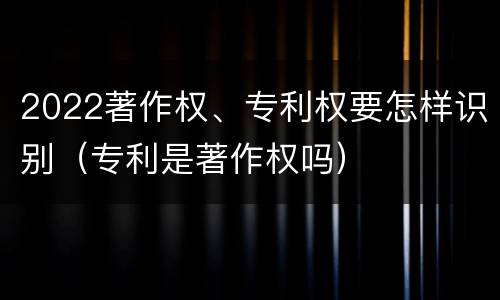 2022著作权、专利权要怎样识别（专利是著作权吗）