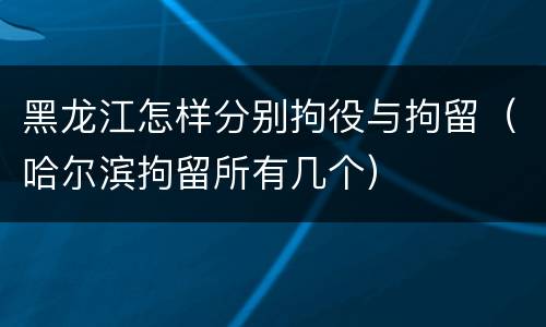 黑龙江怎样分别拘役与拘留（哈尔滨拘留所有几个）