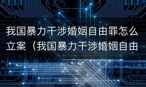 我国暴力干涉婚姻自由罪怎么立案(我国暴力干涉婚姻自由罪怎么立案侦查)