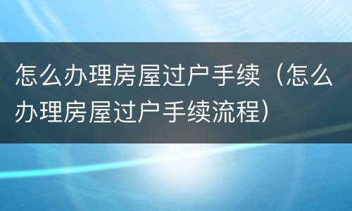 怎么办理房屋过户手续（怎么办理房屋过户手续流程）