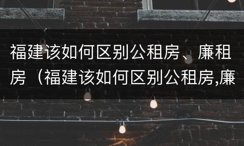 福建该如何区别公租房、廉租房（福建该如何区别公租房,廉租房呢）