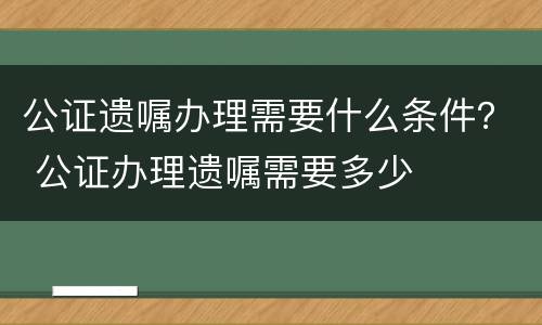 公证遗嘱办理需要什么条件？ 公证办理遗嘱需要多少