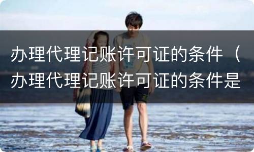 办理代理记账许可证的条件（办理代理记账许可证的条件是什么）