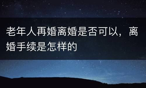 老年人再婚离婚是否可以，离婚手续是怎样的