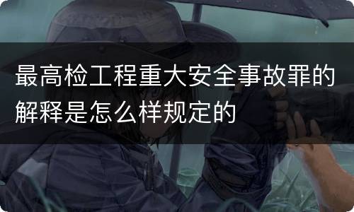 最高检工程重大安全事故罪的解释是怎么样规定的