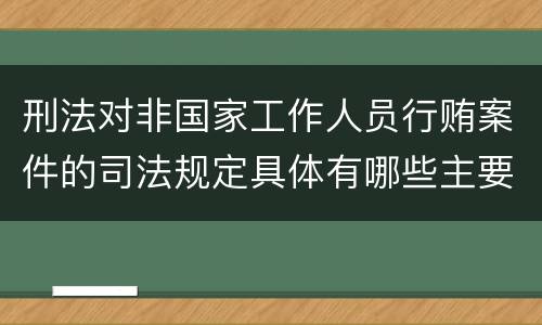 刑法对非国家工作人员行贿案件的司法规定具体有哪些主要内容