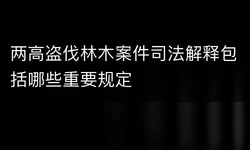 两高盗伐林木案件司法解释包括哪些重要规定