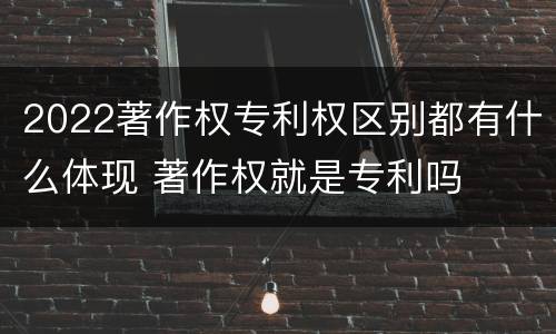 2022著作权专利权区别都有什么体现 著作权就是专利吗