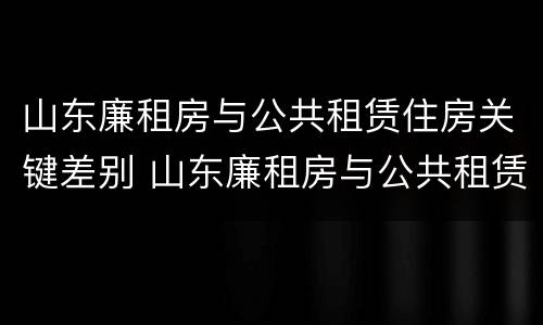 山东廉租房与公共租赁住房关键差别 山东廉租房与公共租赁住房关键差别在哪