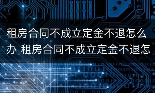 租房合同不成立定金不退怎么办 租房合同不成立定金不退怎么办呢