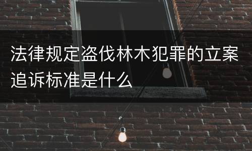 法律规定盗伐林木犯罪的立案追诉标准是什么