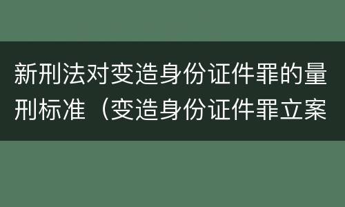 新刑法对变造身份证件罪的量刑标准（变造身份证件罪立案标准）
