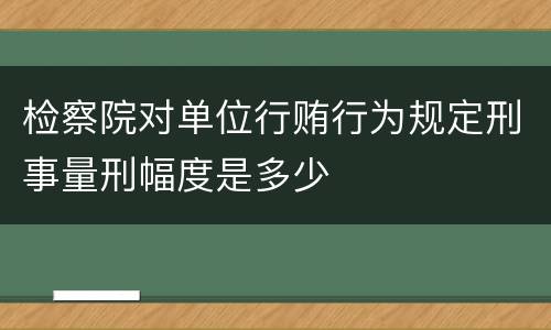 检察院对单位行贿行为规定刑事量刑幅度是多少