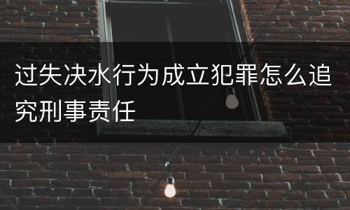 过失决水行为成立犯罪怎么追究刑事责任