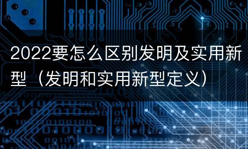 2022要怎么区别发明及实用新型（发明和实用新型定义）
