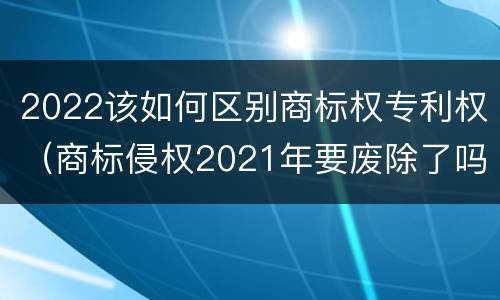 2022该如何区别商标权专利权（商标侵权2021年要废除了吗）