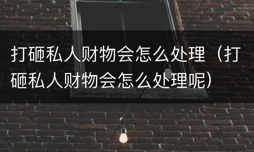 打砸私人财物会怎么处理（打砸私人财物会怎么处理呢）