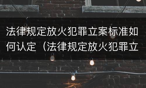 法律规定放火犯罪立案标准如何认定（法律规定放火犯罪立案标准如何认定罪名）