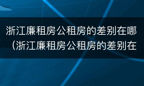 浙江廉租房公租房的差别在哪（浙江廉租房公租房的差别在哪查）