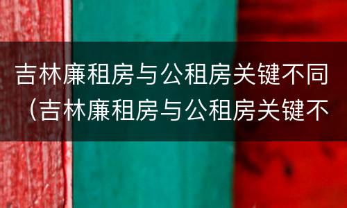吉林廉租房与公租房关键不同（吉林廉租房与公租房关键不同之处）