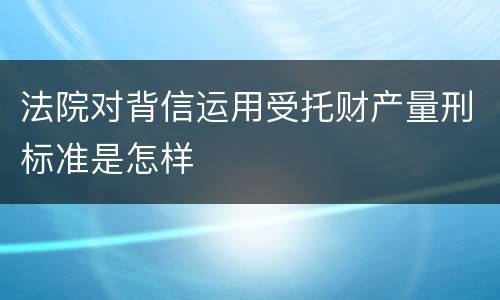 法院对背信运用受托财产量刑标准是怎样