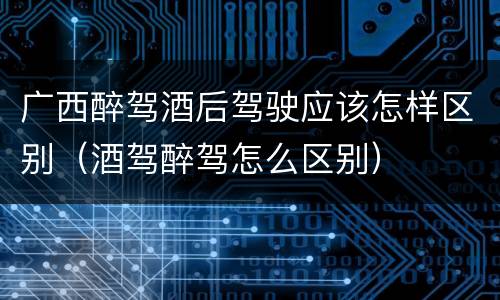 广西醉驾酒后驾驶应该怎样区别（酒驾醉驾怎么区别）