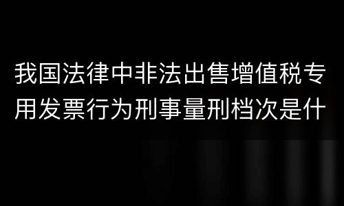 我国法律中非法出售增值税专用发票行为刑事量刑档次是什么