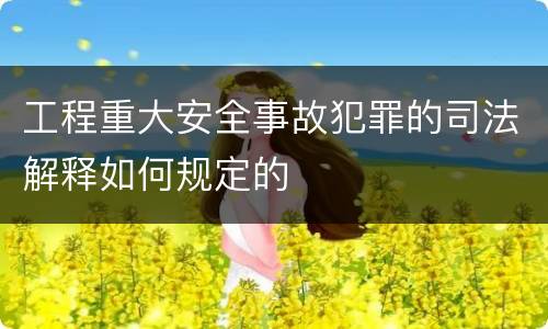 工程重大安全事故犯罪的司法解释如何规定的