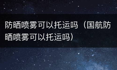 防晒喷雾可以托运吗（国航防晒喷雾可以托运吗）