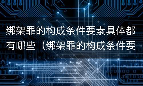 绑架罪的构成条件要素具体都有哪些（绑架罪的构成条件要素具体都有哪些内容）