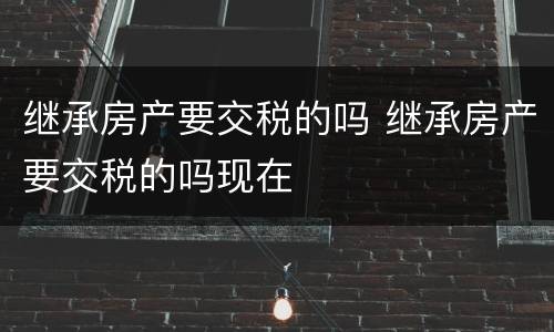 继承房产要交税的吗 继承房产要交税的吗现在