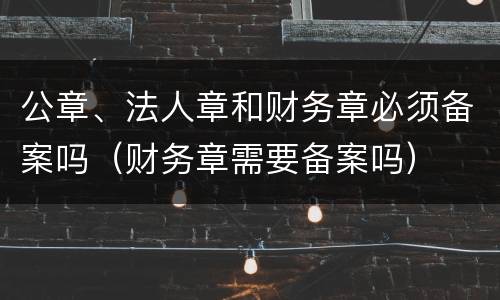 公章、法人章和财务章必须备案吗（财务章需要备案吗）