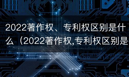 2022著作权、专利权区别是什么（2022著作权,专利权区别是什么呢）