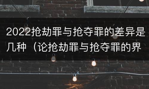 2022抢劫罪与抢夺罪的差异是几种（论抢劫罪与抢夺罪的界限）